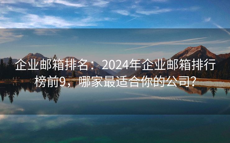 企业邮箱排名：2024年企业邮箱排行榜前9，哪家最适合你的公司？