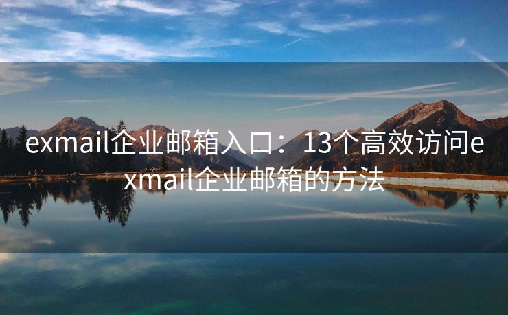 exmail企业邮箱入口：13个高效访问exmail企业邮箱的方法