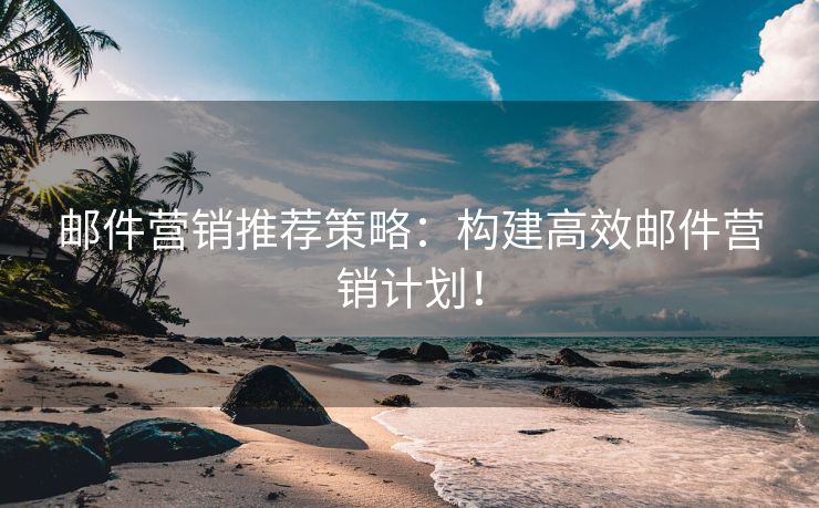 邮件营销推荐策略：构建高效邮件营销计划！