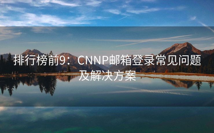 排行榜前9：CNNP邮箱登录常见问题及解决方案