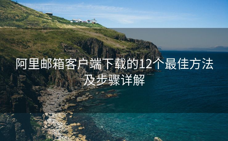 阿里邮箱客户端下载的12个最佳方法及步骤详解