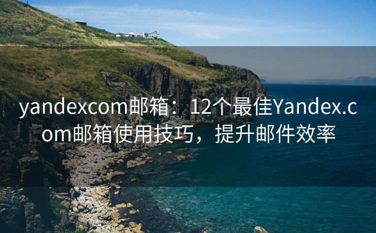 yandexcom邮箱：12个最佳Yandex.com邮箱使用技巧，提升邮件效率