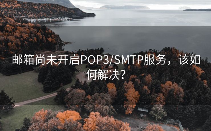 邮箱尚未开启POP3/SMTP服务，该如何解决？