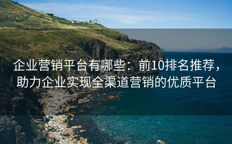 企业营销平台有哪些：前10排名推荐，助力企业实现全渠道营销的优质平台