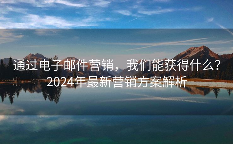 通过电子邮件营销，我们能获得什么？2024年最新营销方案解析